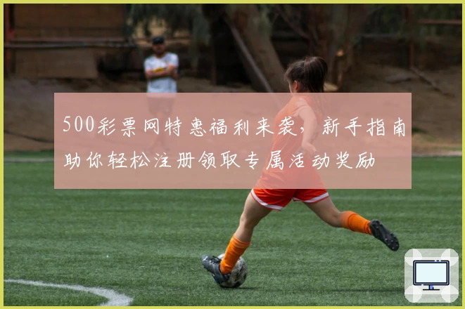 500彩票网特惠福利来袭，新手指南助你轻松注册领取专属活动奖励