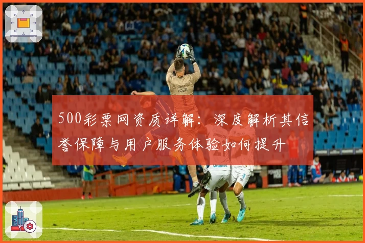 500彩票网资质详解：深度解析其信誉保障与用户服务体验如何提升