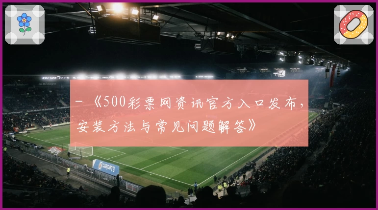- 《500彩票网资讯官方入口发布，安装方法与常见问题解答》