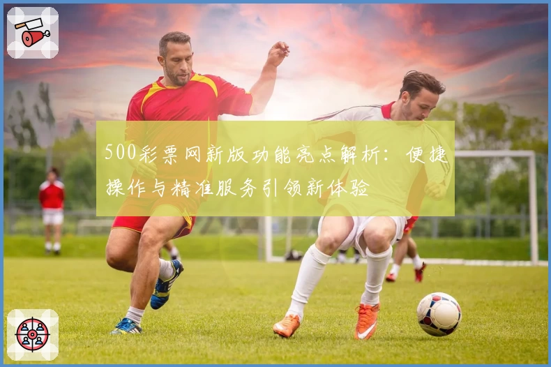 500彩票网新版功能亮点解析：便捷操作与精准服务引领新体验