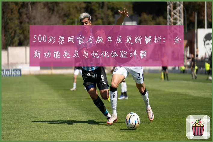 500彩票网官方版年度更新解析：全新功能亮点与优化体验详解