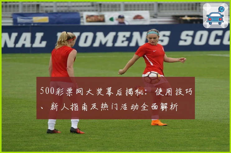 500彩票网大奖幕后揭秘：使用技巧、新人指南及热门活动全面解析