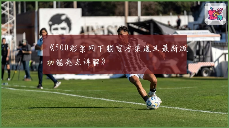 《500彩票网下载官方渠道及最新版功能亮点详解》