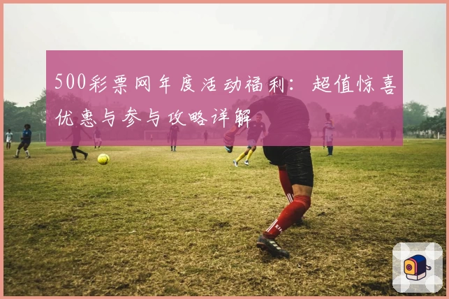 500彩票网年度活动福利：超值惊喜优惠与参与攻略详解