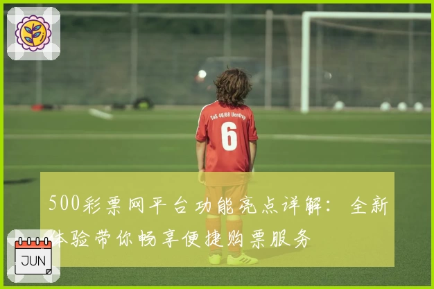 500彩票网平台功能亮点详解：全新体验带你畅享便捷购票服务
