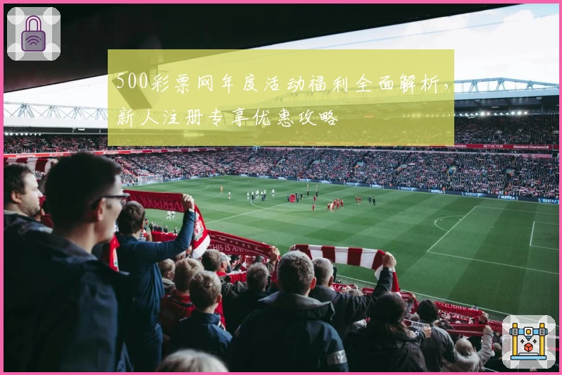 500彩票网年度活动福利全面解析，新人注册专享优惠攻略