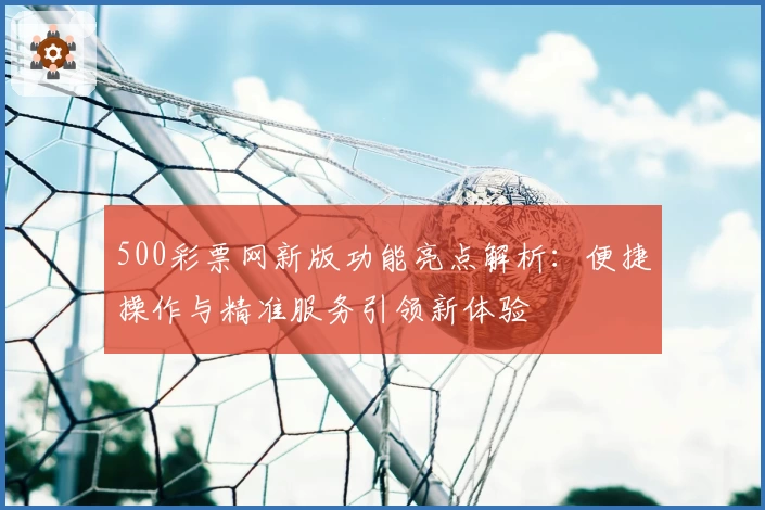 500彩票网新版功能亮点解析：便捷操作与精准服务引领新体验