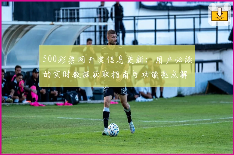 500彩票网开奖信息更新：用户必读的实时数据获取指南与功能亮点解析