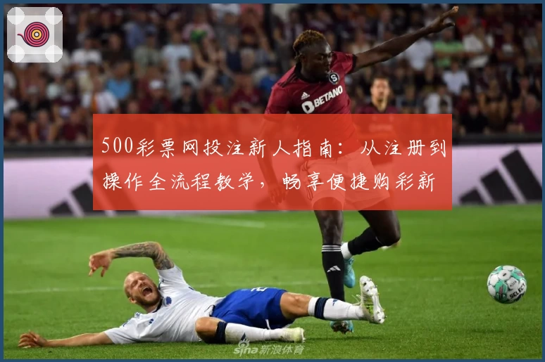 500彩票网投注新人指南：从注册到操作全流程教学，畅享便捷购彩新体验
