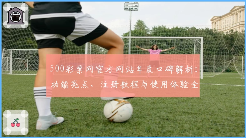 500彩票网官方网站年度口碑解析：功能亮点、注册教程与使用体验全面评测