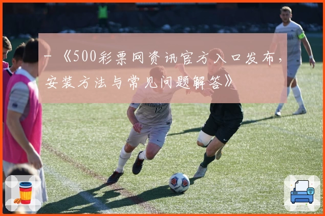 - 《500彩票网资讯官方入口发布，安装方法与常见问题解答》