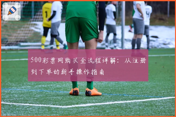 500彩票网购买全流程详解：从注册到下单的新手操作指南