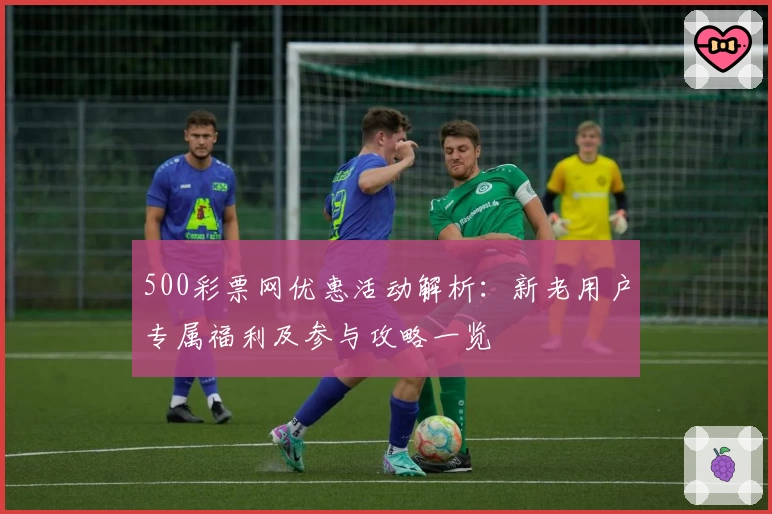 500彩票网优惠活动解析：新老用户专属福利及参与攻略一览
