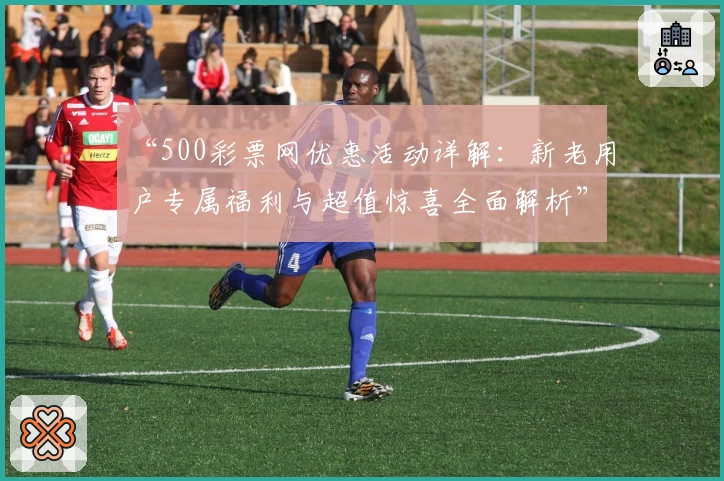 “500彩票网优惠活动详解：新老用户专属福利与超值惊喜全面解析”