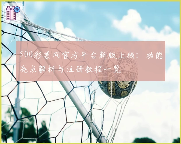 500彩票网官方平台新版上线：功能亮点解析与注册教程一览