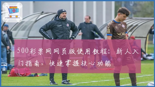 500彩票网网页版使用教程:新人入门指南,快速掌握核心功能