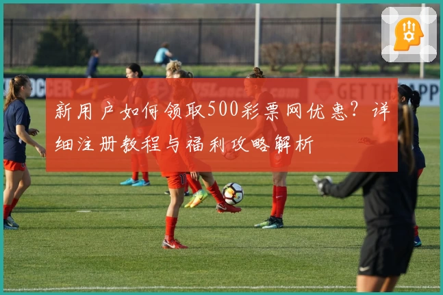 新用户如何领取500彩票网优惠？详细注册教程与福利攻略解析