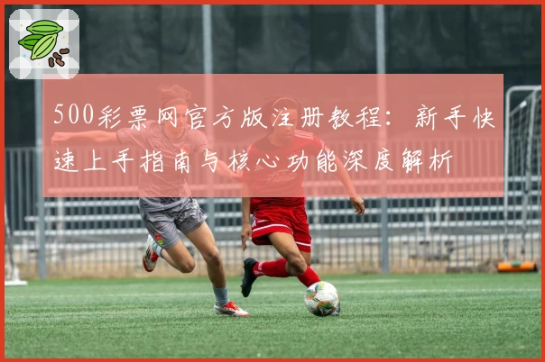 500彩票网官方版注册教程:新手快速上手指南与核心功能深度解析