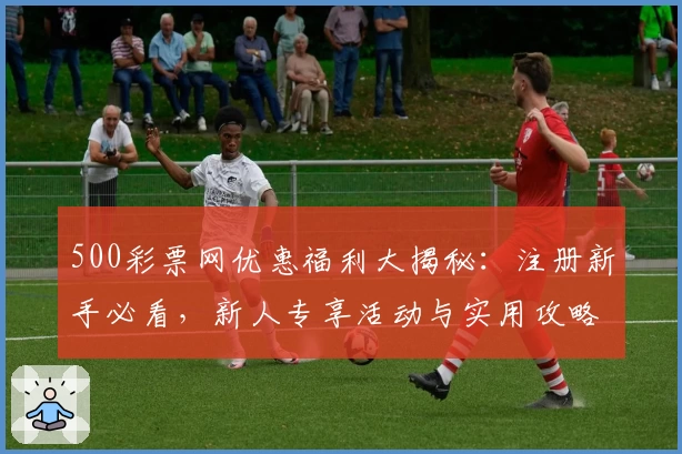 500彩票网优惠福利大揭秘：注册新手必看，新人专享活动与实用攻略速览