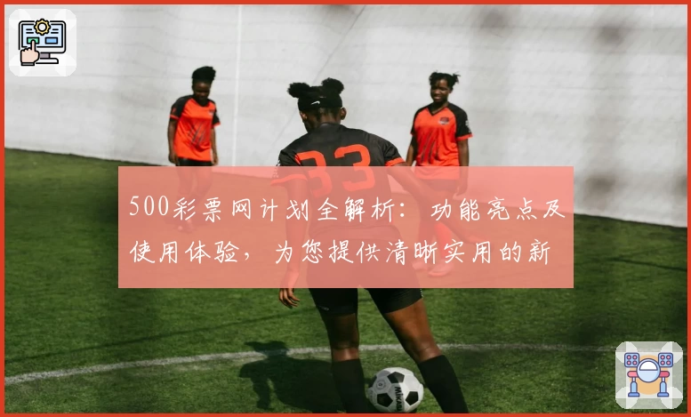 500彩票网计划全解析：功能亮点及使用体验，为您提供清晰实用的新人指南
